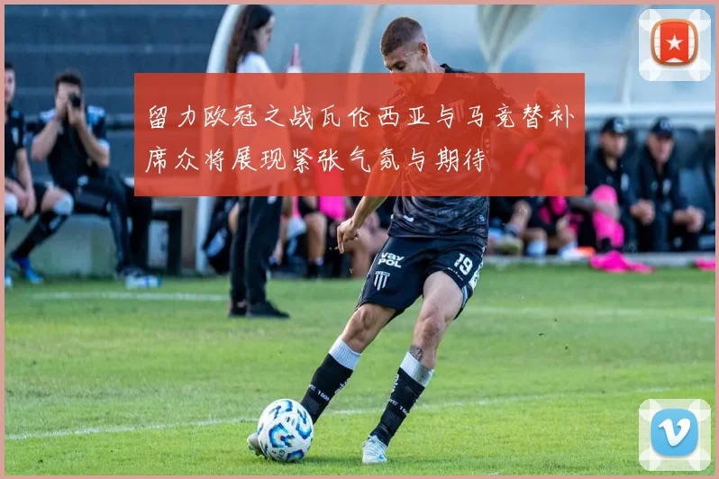 留力欧冠之战瓦伦西亚与马竞替补席众将展现紧张气氛与期待