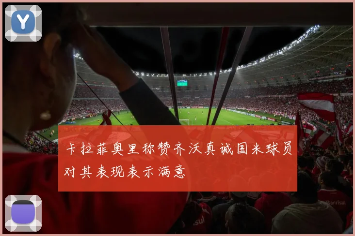 卡拉菲奥里称赞齐沃真诚国米球员对其表现表示满意
