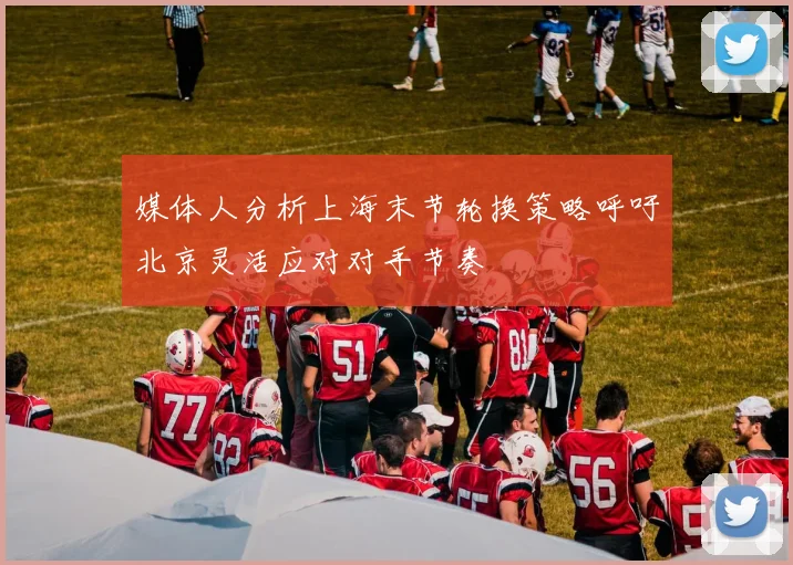 媒体人分析上海末节轮换策略呼吁北京灵活应对对手节奏
