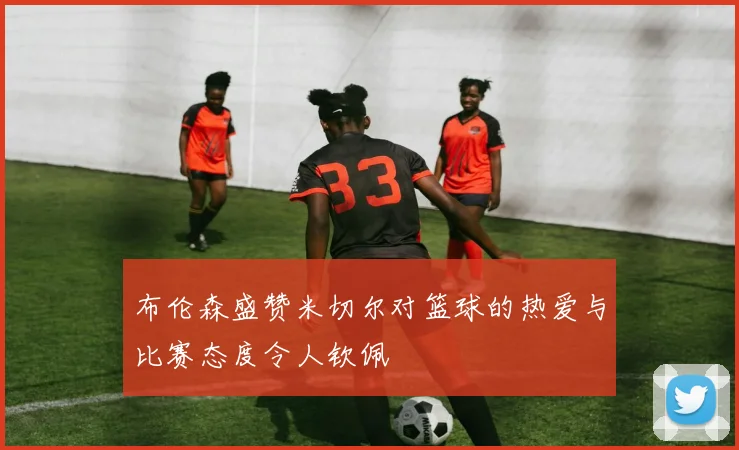 布伦森盛赞米切尔对篮球的热爱与比赛态度令人钦佩