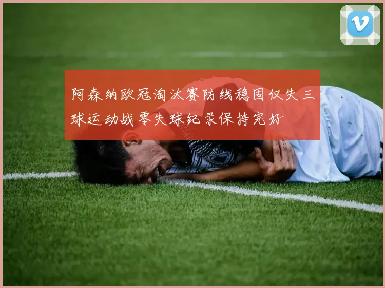 阿森纳欧冠淘汰赛防线稳固仅失三球运动战零失球纪录保持完好