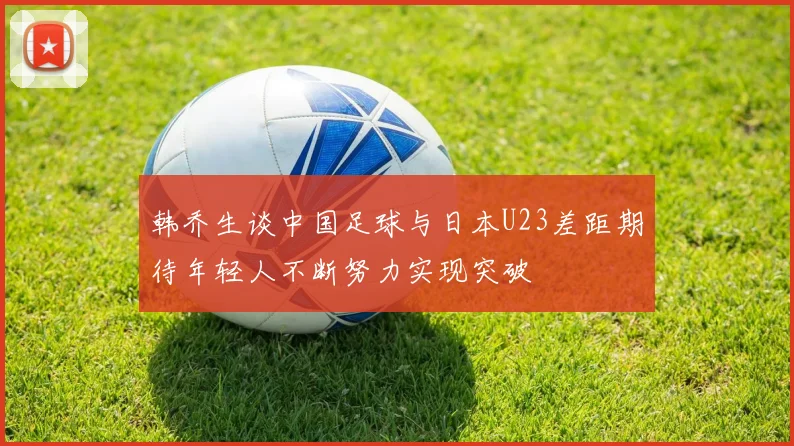 韩乔生谈中国足球与日本U23差距期待年轻人不断努力实现突破