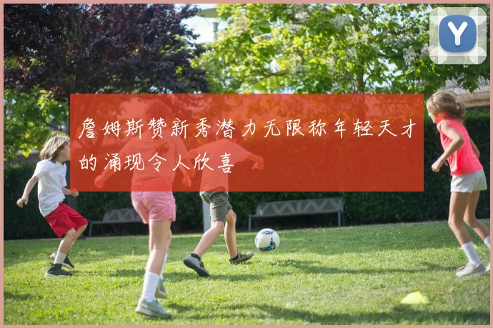 詹姆斯赞新秀潜力无限称年轻天才的涌现令人欣喜