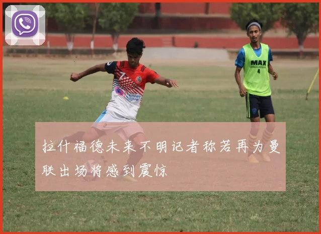 拉什福德未来不明记者称若再为曼联出场将感到震惊
