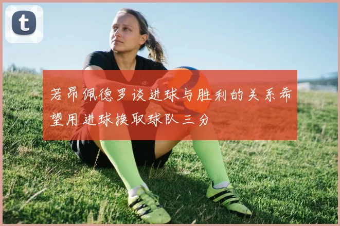 若昂佩德罗谈进球与胜利的关系希望用进球换取球队三分