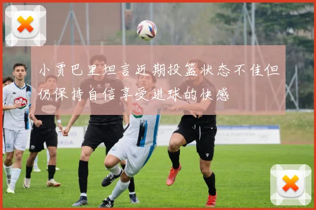 小贾巴里坦言近期投篮状态不佳但仍保持自信享受进球的快感