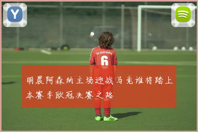 明晨阿森纳主场迎战马竞谁将踏上本赛季欧冠决赛之路