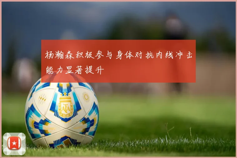 杨瀚森积极参与身体对抗内线冲击能力显著提升
