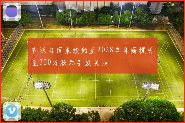 齐沃与国米续约至2028年年薪提升至300万欧元引发关注