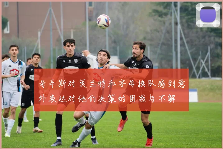 考辛斯对莫兰特和字母换队感到意外表达对他们决策的困惑与不解