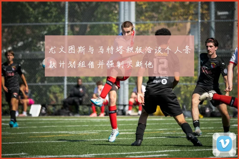 尤文图斯与马特塔积极洽谈个人条款计划租借并强制买断他