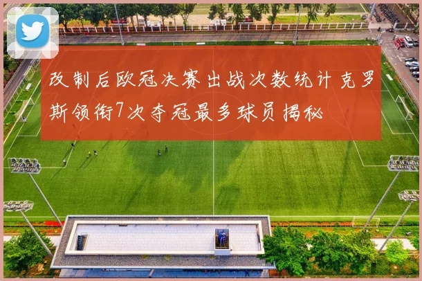 改制后欧冠决赛出战次数统计克罗斯领衔7次夺冠最多球员揭秘